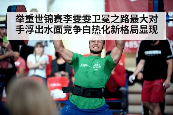 举重世锦赛李雯雯卫冕之路最大对手浮出水面竞争白热化新格局显现