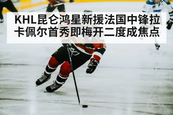 KHL昆仑鸿星新援法国中锋拉卡佩尔首秀即梅开二度成焦点