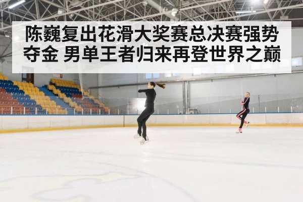 陈巍复出花滑大奖赛总决赛强势夺金 男单王者归来再登世界之巅