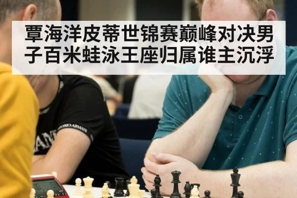 覃海洋皮蒂世锦赛巅峰对决男子百米蛙泳王座归属谁主沉浮