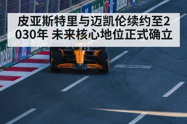 皮亚斯特里与迈凯伦续约至2030年 未来核心地位正式确立
